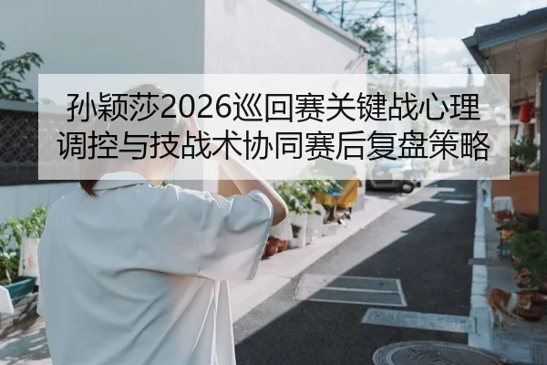孙颖莎2026巡回赛关键战心理调控与技战术协同赛后复盘策略
